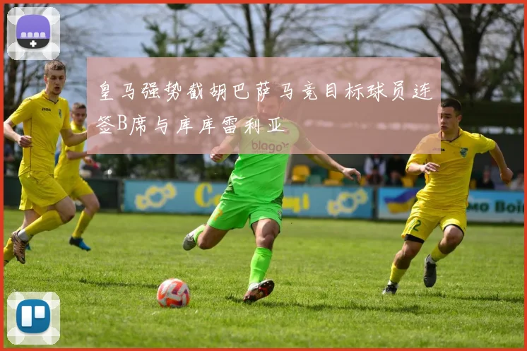 皇马强势截胡巴萨马竞目标球员连签B席与库库雷利亚