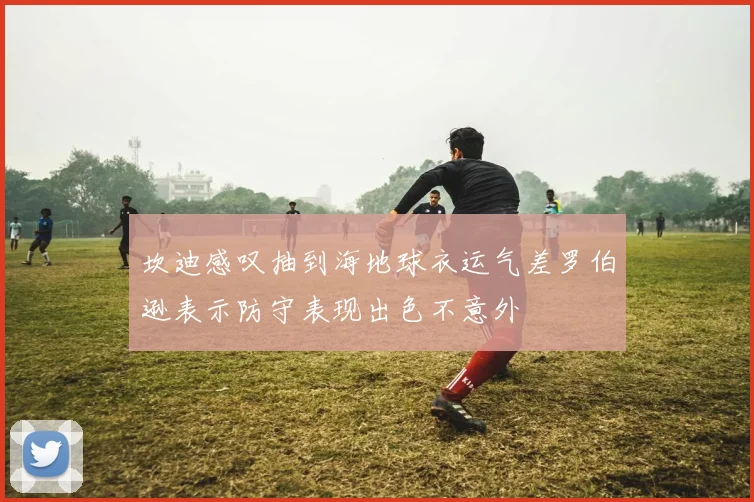 坎迪感叹抽到海地球衣运气差罗伯逊表示防守表现出色不意外