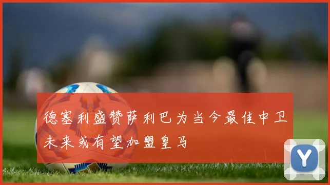 德塞利盛赞萨利巴为当今最佳中卫未来或有望加盟皇马