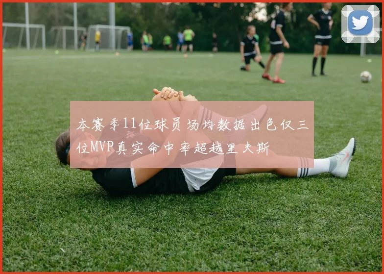 本赛季11位球员场均数据出色仅三位MVP真实命中率超越里夫斯