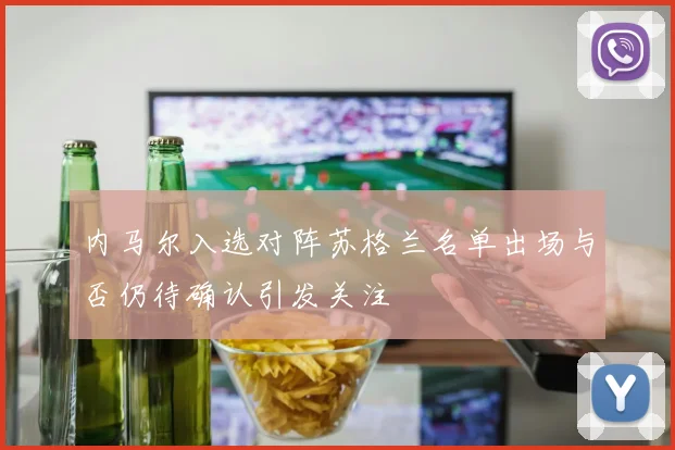 内马尔入选对阵苏格兰名单出场与否仍待确认引发关注