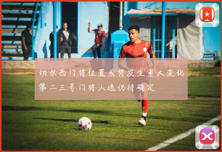 切尔西门将位置或将发生重大变化第二三号门将人选仍待确定