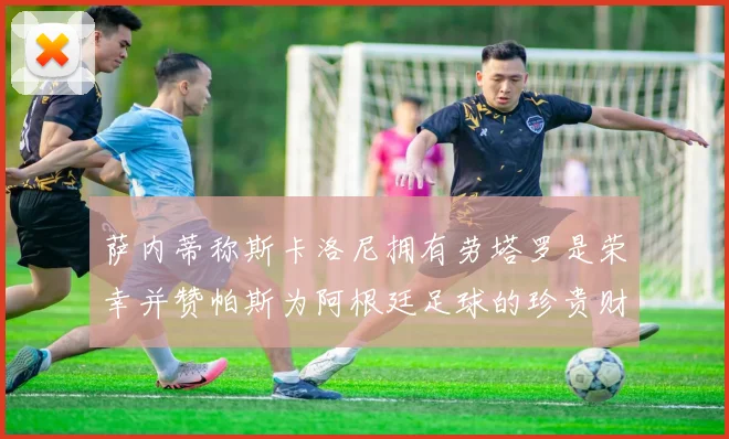 萨内蒂称斯卡洛尼拥有劳塔罗是荣幸并赞帕斯为阿根廷足球的珍贵财富