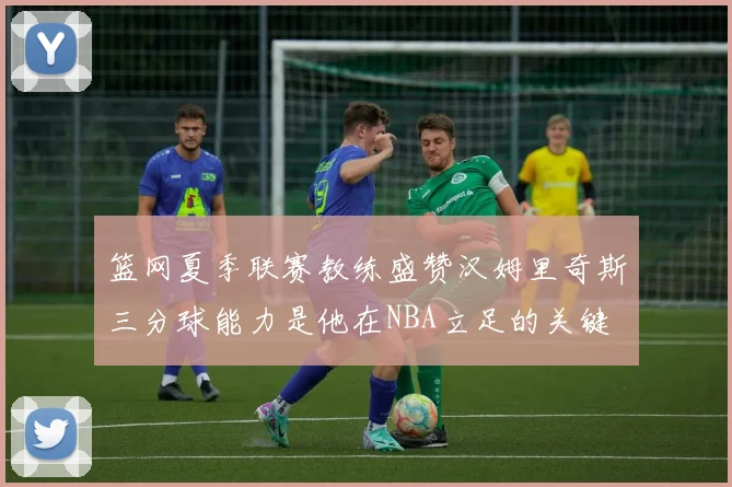 篮网夏季联赛教练盛赞汉姆里奇斯三分球能力是他在NBA立足的关键
