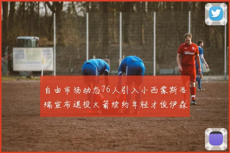 自由市场动态76人引入小西蒙斯洛瑞宣布退役火箭续约年轻才俊伊森