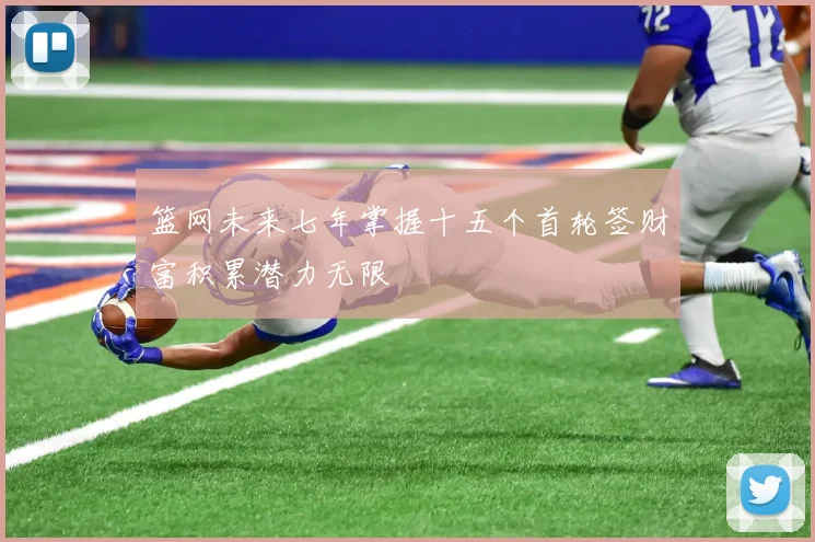 篮网未来七年掌握十五个首轮签财富积累潜力无限