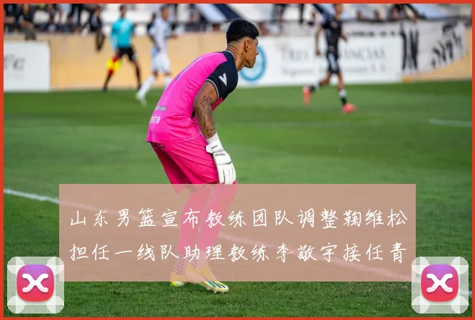 山东男篮宣布教练团队调整鞠维松担任一线队助理教练李敬宇接任青年队主教练