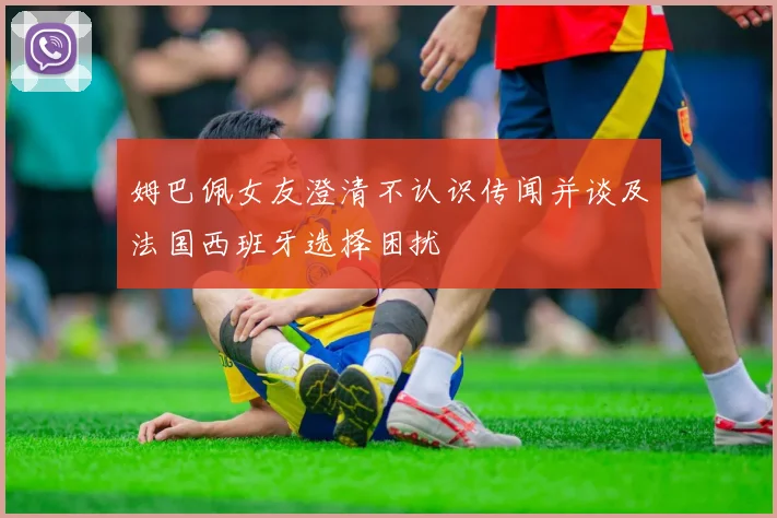 姆巴佩女友澄清不认识传闻并谈及法国西班牙选择困扰
